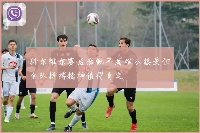 科尔维尔赛后感慨平局难以接受但全队拼搏精神值得肯定