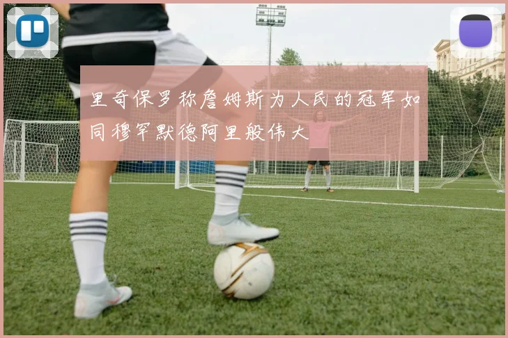 里奇保罗称詹姆斯为人民的冠军如同穆罕默德阿里般伟大