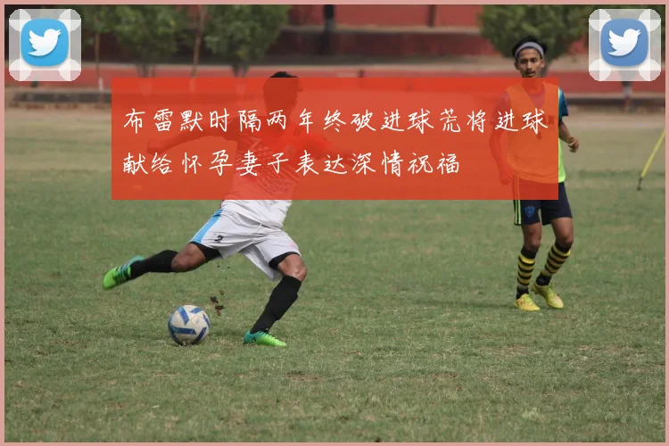 布雷默时隔两年终破进球荒将进球献给怀孕妻子表达深情祝福