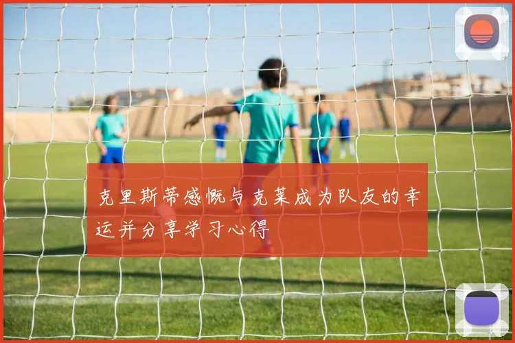 克里斯蒂感慨与克莱成为队友的幸运并分享学习心得