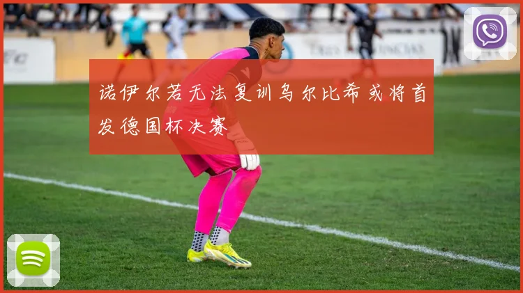 诺伊尔若无法复训乌尔比希或将首发德国杯决赛