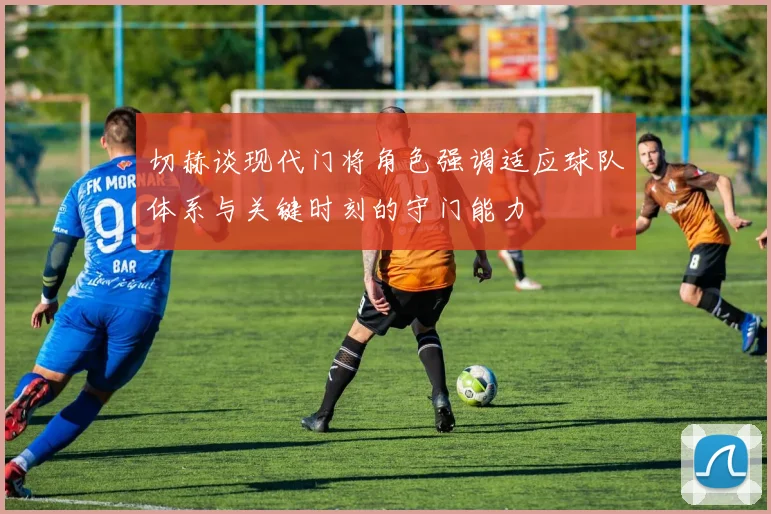 切赫谈现代门将角色强调适应球队体系与关键时刻的守门能力