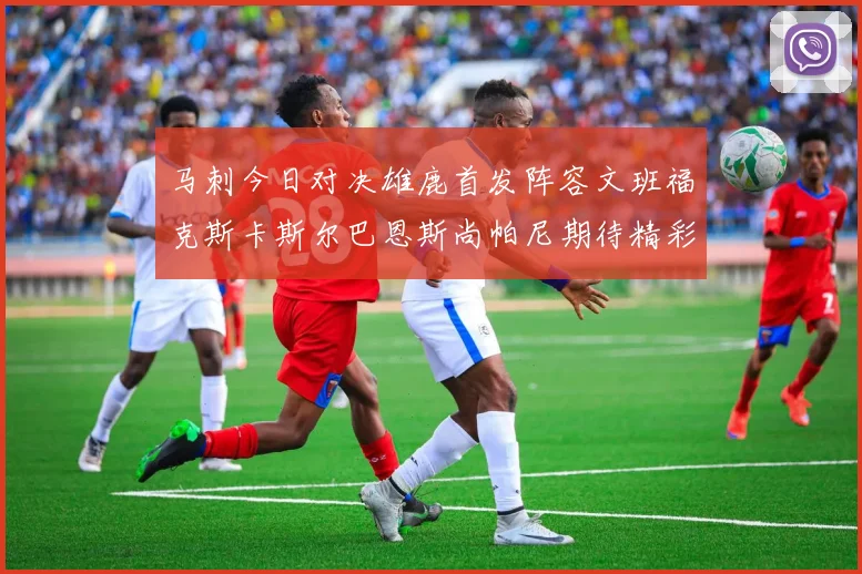 马刺今日对决雄鹿首发阵容文班福克斯卡斯尔巴恩斯尚帕尼期待精彩表现