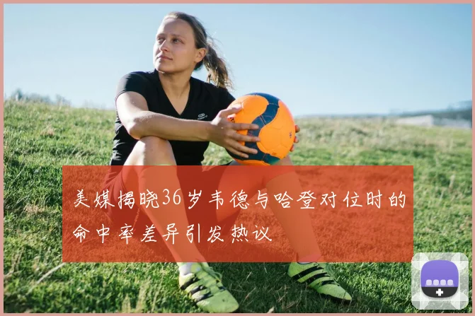 美媒揭晓36岁韦德与哈登对位时的命中率差异引发热议