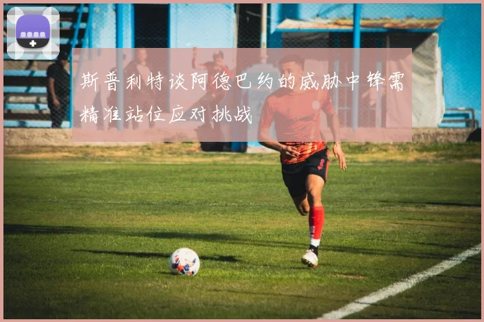 斯普利特谈阿德巴约的威胁中锋需精准站位应对挑战