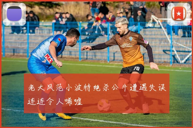 老大风范小波特绝杀公牛遭遇失误连连令人唏嘘