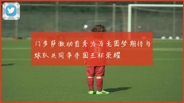 门多萨激动首秀为马竞圆梦期待与球队共同争夺国王杯荣耀