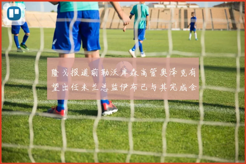 隆戈报道前勒沃库森高管奥泽克有望出任米兰总监伊布已与其完成会面