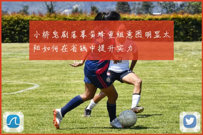 小桥皂剧落幕黄蜂重组意图明显太阳如何在省钱中提升实力