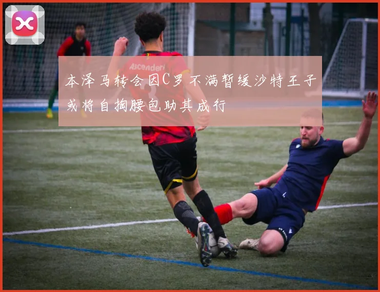 本泽马转会因C罗不满暂缓沙特王子或将自掏腰包助其成行