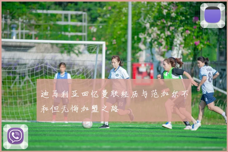 迪马利亚回忆曼联经历与范加尔不和但无悔加盟之路