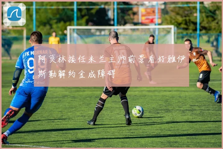 阿莫林接任米兰主帅前景看好雅伊斯勒解约金成障碍
