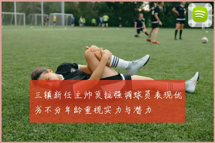 三镇新任主帅莫拉强调球员表现优劣不分年龄重视实力与潜力