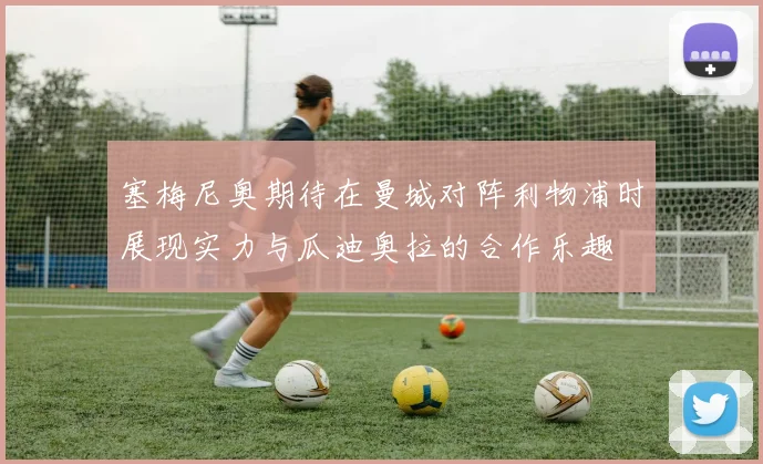塞梅尼奥期待在曼城对阵利物浦时展现实力与瓜迪奥拉的合作乐趣