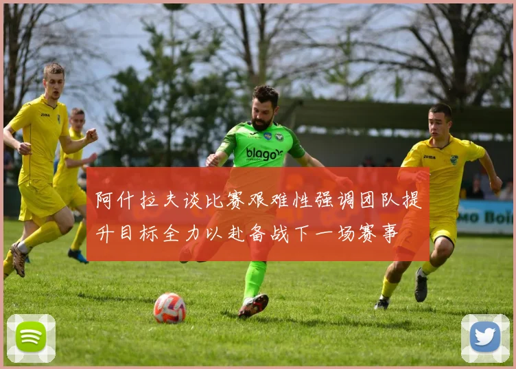 阿什拉夫谈比赛艰难性强调团队提升目标全力以赴备战下一场赛事