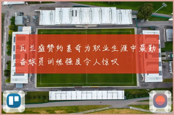 瓦兰盛赞约基奇为职业生涯中最勤奋球员训练强度令人惊叹