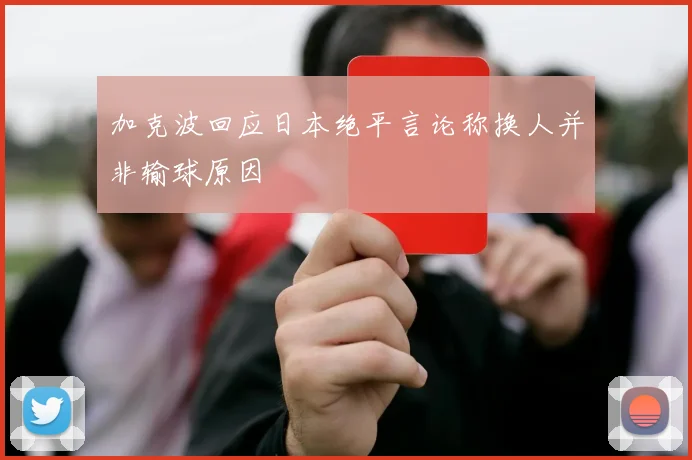 加克波回应日本绝平言论称换人并非输球原因